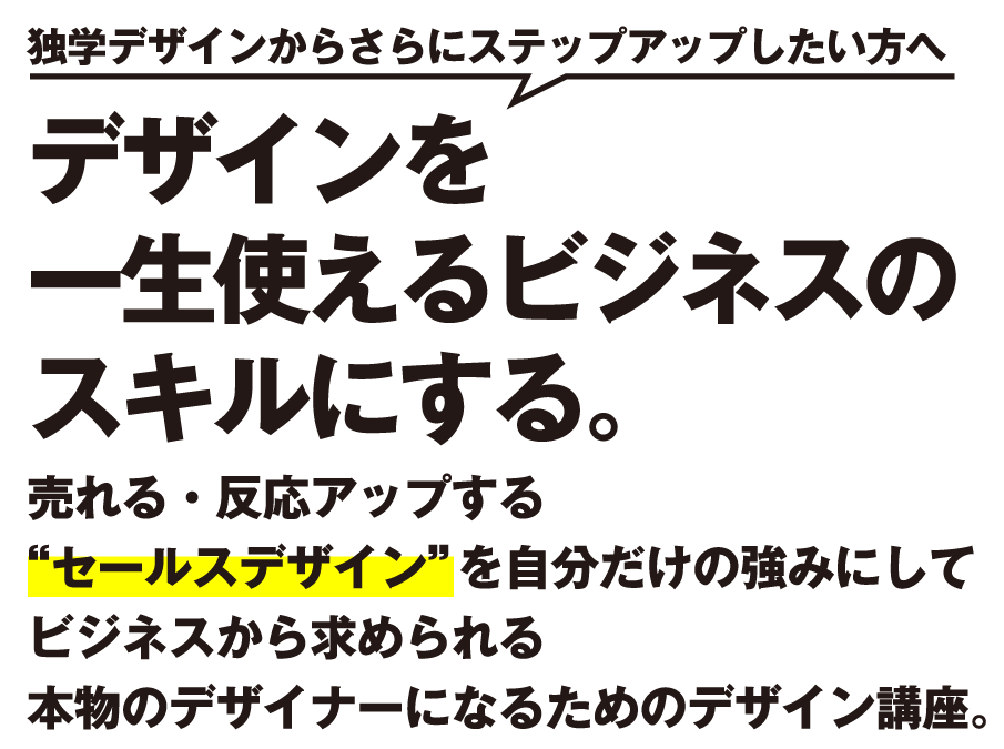 独学デザインからさらにステップアップしたい方へ。デザインを一生使えるビジネスのスキルにする。売れる・反応アップする“セールスデザイン”を自分だけの強みにしてビジネスから求められる本物のデザイナーになるためのデザイン講座。