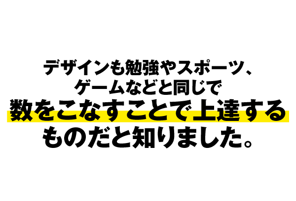 デザインも勉強やスポーツ、ゲームなどと同じで、数をこなすことで上達するものだと知りました