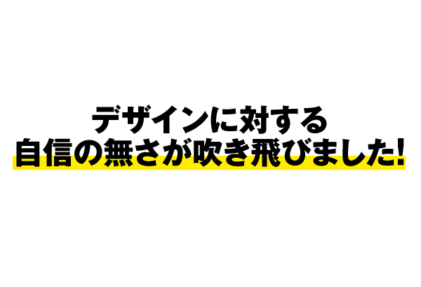 デザインに対する自信の無さが吹き飛びました