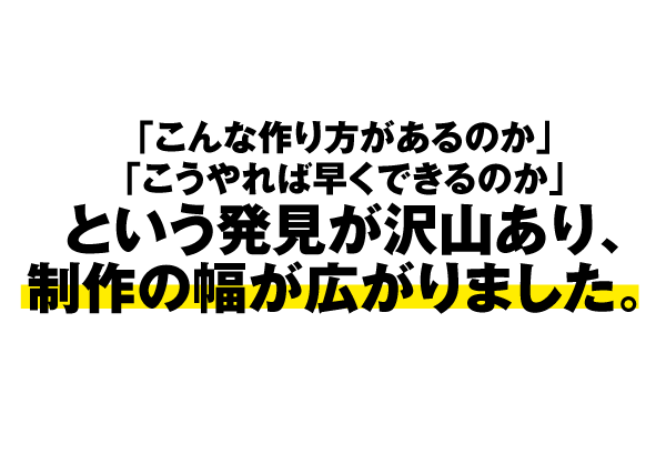 「こんな作り方があるのか」「こうやれば早くできるのか」という発見がたくさんあり、制作の幅が広がりました